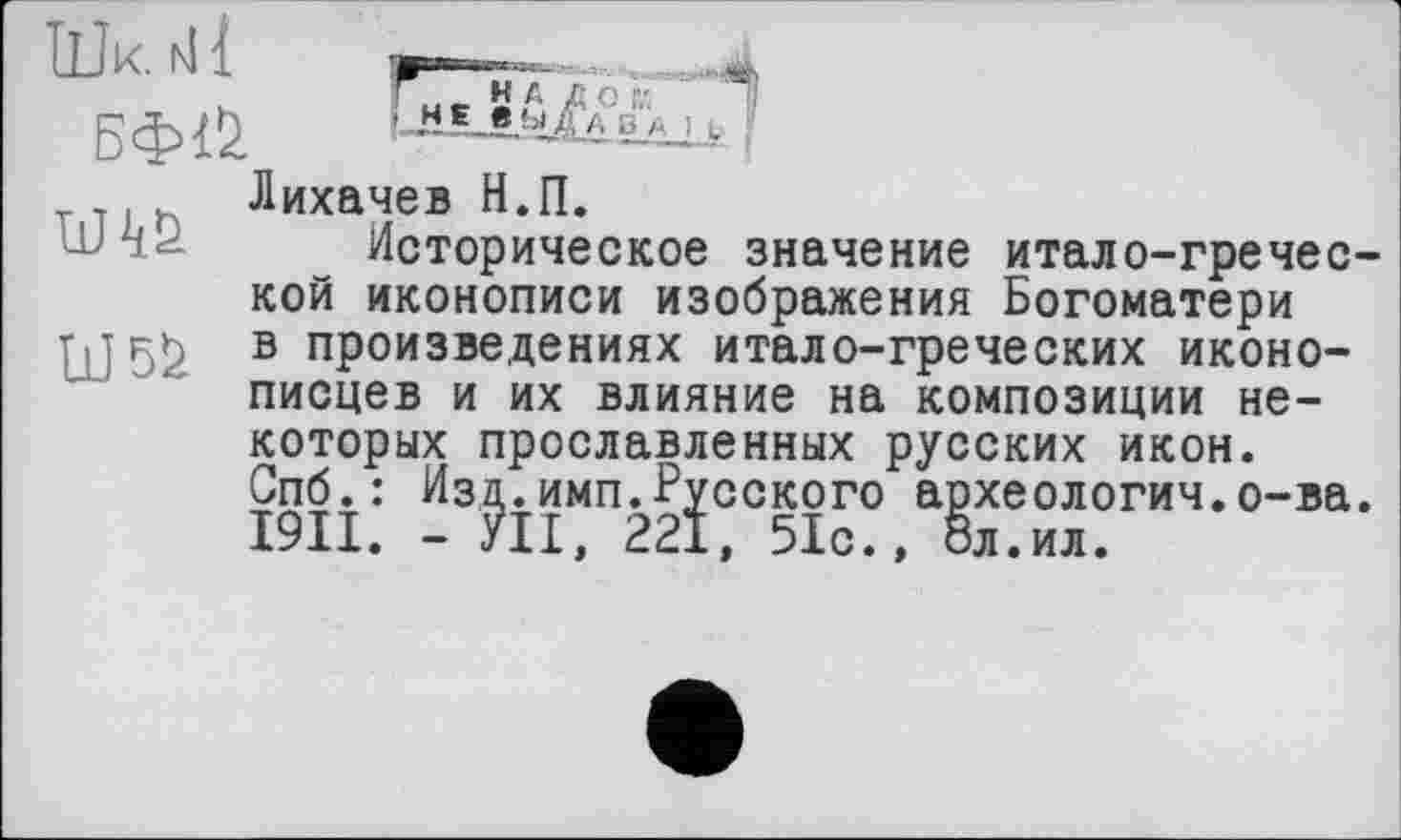 ﻿Лихачев Н.П.
Историческое значение итало-греческой иконописи изображения Богоматери гл в произведениях итало-греческих иконописцев и их влияние на композиции некоторых прославленных русских икон. Спб.: Изд.имп.Русского археологич.о-ва. I9II. - УІІ, 221, 51с.» 8л.ил.